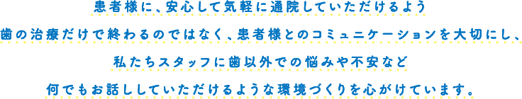 患者様に、安心して気軽に通院していただけるよう歯の治療だけで終わるのではなく、患者様とのコミュニケーションを大切にし、私たちスタッフに歯以外での悩みや不安など何でもお話ししていただけるような環境づくりを心がけています。